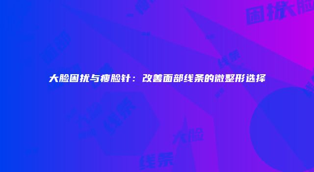 大脸困扰与瘦脸针：改善面部线条的微整形选择