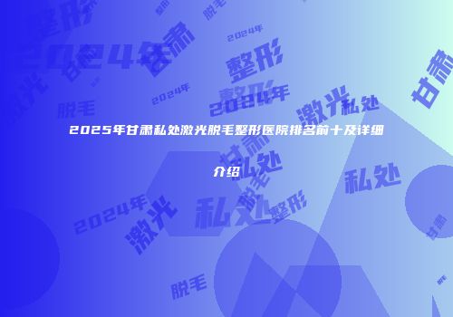 2025年甘肃私处激光脱毛整形医院排名前十及详细介绍