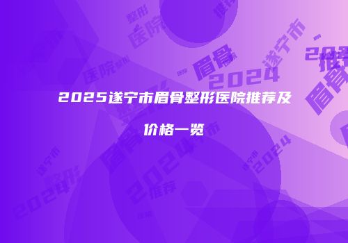 2025遂宁市眉骨整形医院推荐及价格一览