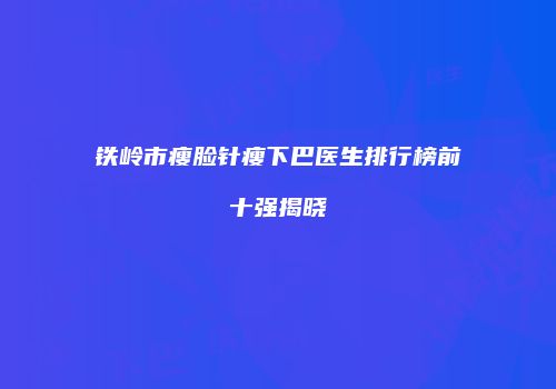 铁岭市瘦脸针瘦下巴医生排行榜前十强揭晓