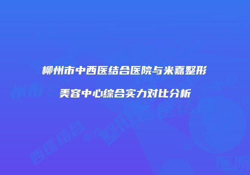 柳州市中西医结合医院与米嘉整形美容中心综合实力对比分析