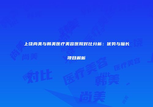 上饶尚美与韩美医疗美容医院对比分析：优势与擅长项目解析