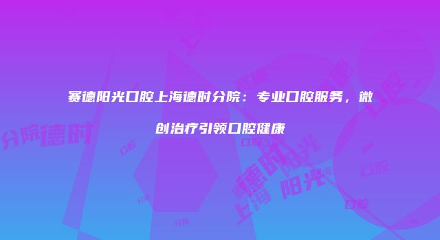 赛德阳光口腔上海德时分院：专业口腔服务，微创治疗引领口腔健康