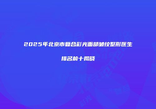 2025年北京市复合彩光面部皱纹整形医生排名前十揭晓