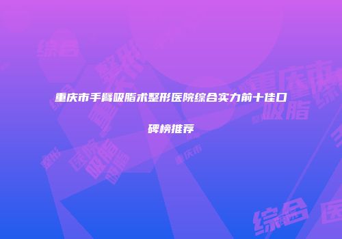 重庆市手臂吸脂术整形医院综合实力前十佳口碑榜推荐