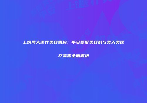上饶两大医疗美容机构：平安整形美容科与美天美医疗美容全面解析