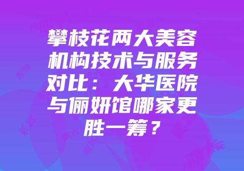 攀枝花两大美容机构技术与服务对比：大华医院与俪妍馆哪家更胜一筹？