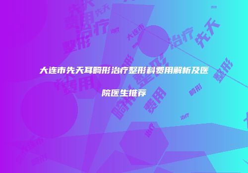 大连市先天耳畸形治疗整形科费用解析及医院医生推荐