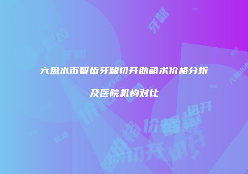 六盘水市智齿牙龈切开助萌术价格分析及医院机构对比