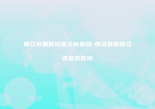 镇江市重睑修复全新揭晓-排名靠前镇江市整形医院