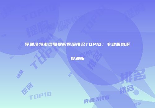 呼和浩特市线雕提胸医院排名TOP10：专业机构深度解析