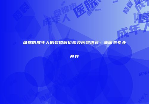 盘锦市成年人唇裂修复价格及医院推荐：美丽与专业并存