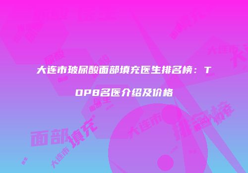 大连市玻尿酸面部填充医生排名榜：TOP8名医介绍及价格
