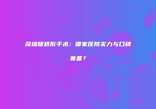 深圳腿矫形手术：哪家医院实力与口碑兼备？