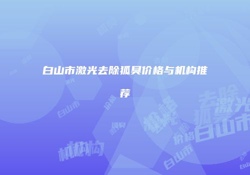 白山市激光去除狐臭价格与机构推荐