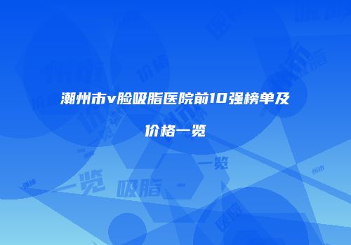 潮州市v脸吸脂医院前10强榜单及价格一览
