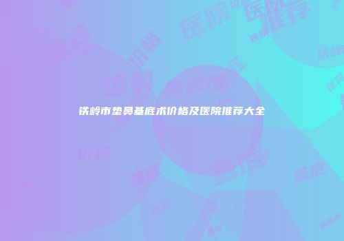 铁岭市垫鼻基底术价格及医院推荐大全