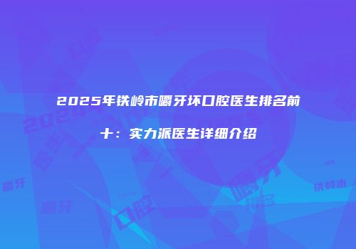 2025年铁岭市嚼牙坏口腔医生排名前十：实力派医生详细介绍
