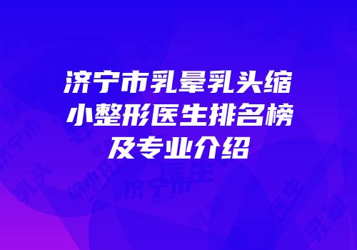 济宁市乳晕乳头缩小整形医生排名榜及专业介绍