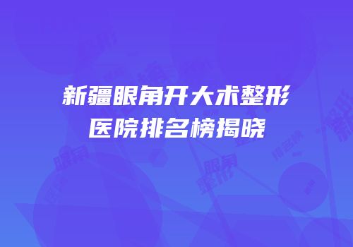 新疆眼角开大术整形医院排名榜揭晓