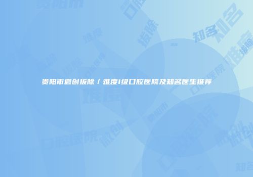 贵阳市微创拔除／难度I级口腔医院及知名医生推荐