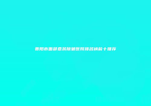 贵阳市面部悬吊除皱医院排名榜前十推荐