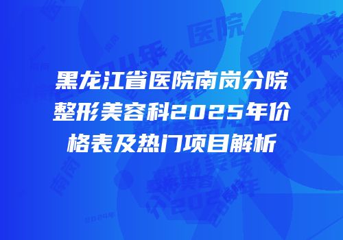黑龙江省医院南岗分院整形美容科2025年价格表及热门项目解析