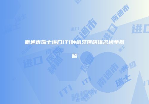 南通市瑞士进口ITI种植牙医院排名榜单揭晓