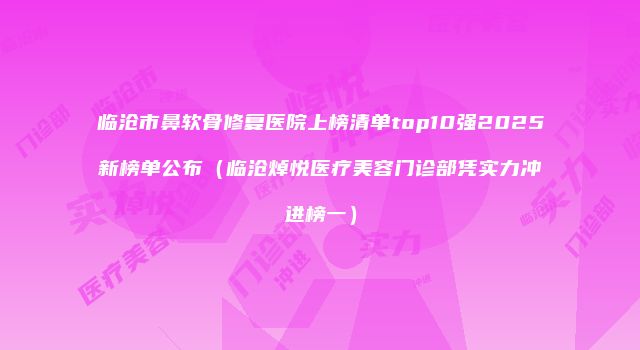 临沧市鼻软骨修复医院上榜清单top10强2025新榜单公布（临沧焯悦医疗美容门诊部凭实力冲进榜一）