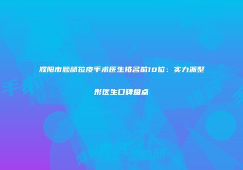 濮阳市脸部拉皮手术医生排名前10位：实力派整形医生口碑盘点