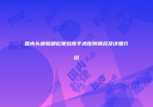 国内头部脸部松弛拉皮手术医院排名及详细介绍
