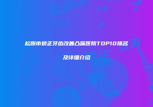 松原市矫正牙齿改善凸嘴医院TOP10排名及详细介绍