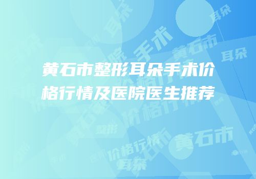 黄石市整形耳朵手术价格行情及医院医生推荐