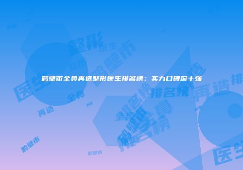 鹤壁市全鼻再造整形医生排名榜：实力口碑前十强