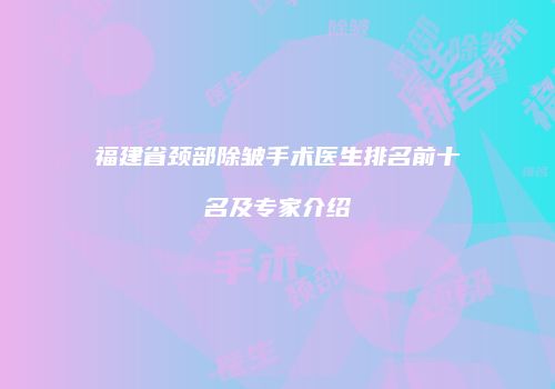 福建省颈部除皱手术医生排名前十名及专家介绍