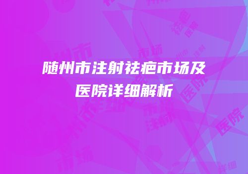 随州市注射祛疤市场及医院详细解析
