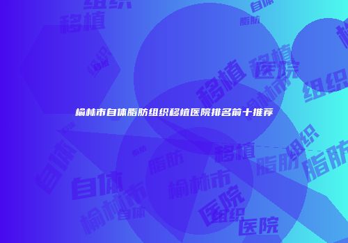 榆林市自体脂肪组织移植医院排名前十推荐