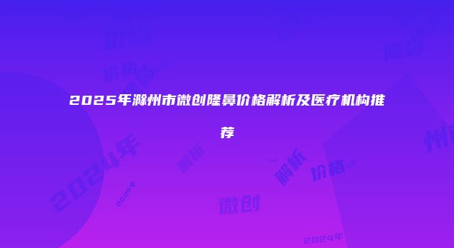 2025年滁州市微创隆鼻价格解析及医疗机构推荐