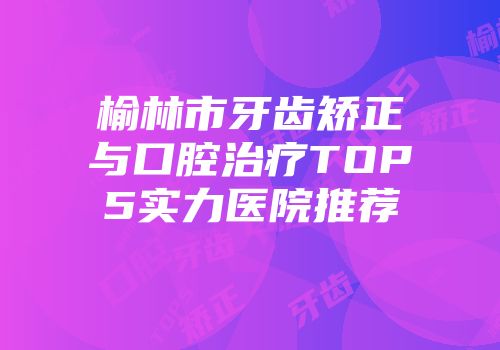 榆林市牙齿矫正与口腔治疗TOP5实力医院推荐
