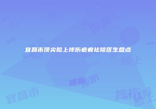 宜昌市顶尖脸上摔伤疤痕祛除医生盘点