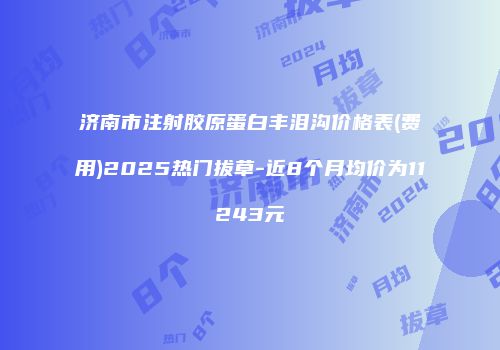 济南市注射胶原蛋白丰泪沟价格表(费用)2025热门拔草-近8个月均价为11243元