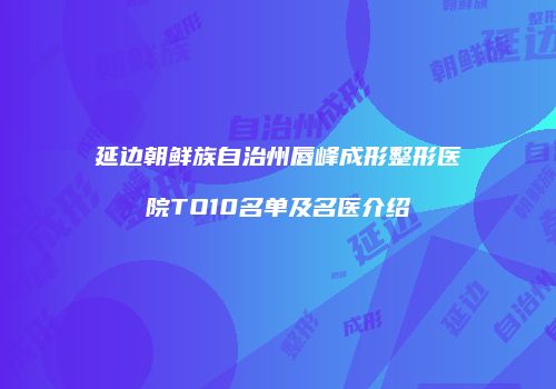 延边朝鲜族自治州唇峰成形整形医院TO10名单及名医介绍