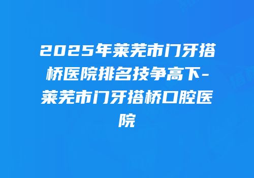 2025年莱芜市门牙搭桥医院排名技争高下-莱芜市门牙搭桥口腔医院