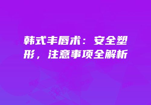 韩式丰唇术：安全塑形，注意事项全解析