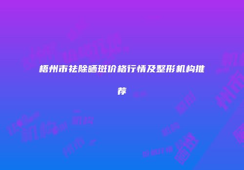 梧州市祛除晒斑价格行情及整形机构推荐