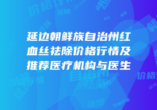 延边朝鲜族自治州红血丝祛除价格行情及推荐医疗机构与医生