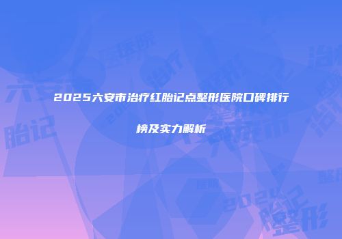 2025六安市治疗红胎记点整形医院口碑排行榜及实力解析