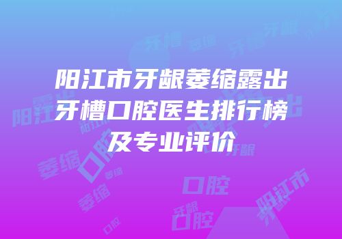 阳江市牙龈萎缩露出牙槽口腔医生排行榜及专业评价