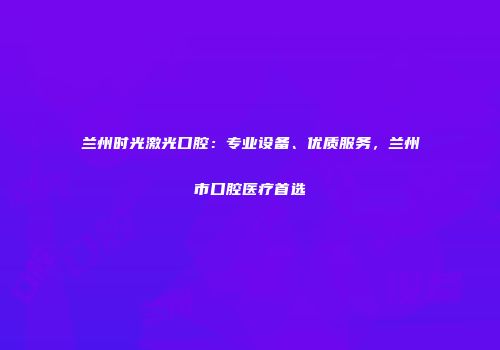 兰州时光激光口腔：专业设备、优质服务，兰州市口腔医疗首选
