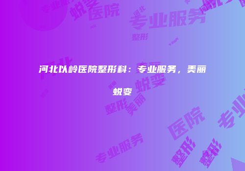 河北以岭医院整形科：专业服务，美丽蜕变